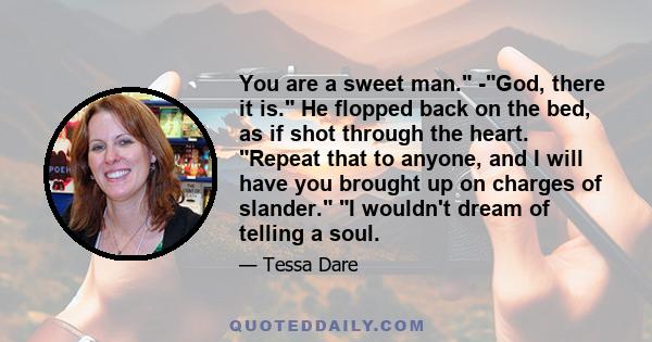 You are a sweet man. -God, there it is. He flopped back on the bed, as if shot through the heart. Repeat that to anyone, and I will have you brought up on charges of slander. I wouldn't dream of telling a soul.