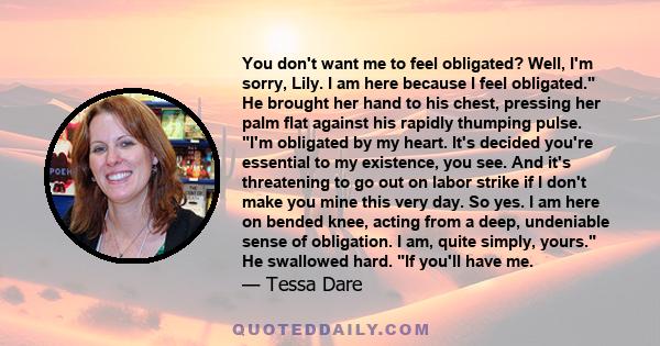 You don't want me to feel obligated? Well, I'm sorry, Lily. I am here because I feel obligated. He brought her hand to his chest, pressing her palm flat against his rapidly thumping pulse. I'm obligated by my heart.