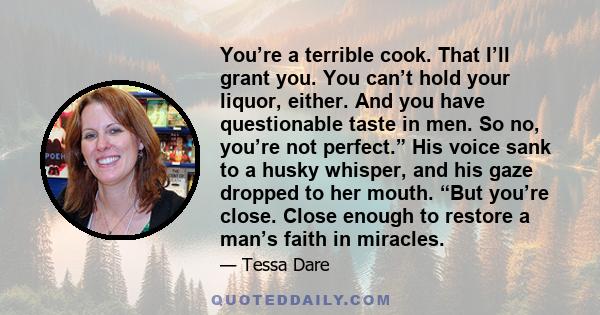 You’re a terrible cook. That I’ll grant you. You can’t hold your liquor, either. And you have questionable taste in men. So no, you’re not perfect.” His voice sank to a husky whisper, and his gaze dropped to her mouth.