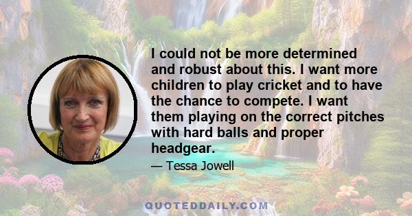 I could not be more determined and robust about this. I want more children to play cricket and to have the chance to compete. I want them playing on the correct pitches with hard balls and proper headgear.