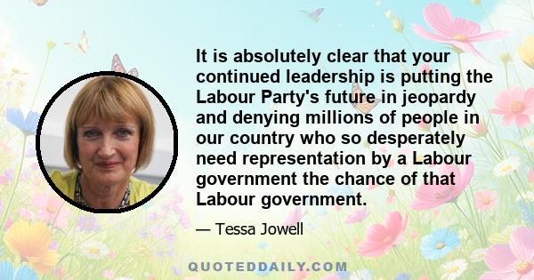 It is absolutely clear that your continued leadership is putting the Labour Party's future in jeopardy and denying millions of people in our country who so desperately need representation by a Labour government the