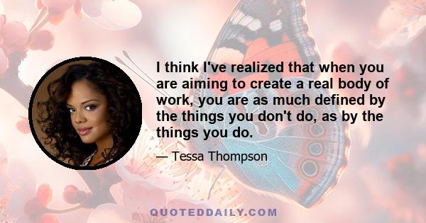 I think I've realized that when you are aiming to create a real body of work, you are as much defined by the things you don't do, as by the things you do.