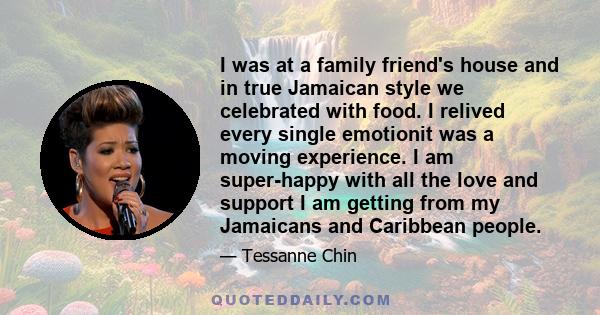 I was at a family friend's house and in true Jamaican style we celebrated with food. I relived every single emotionit was a moving experience. I am super-happy with all the love and support I am getting from my