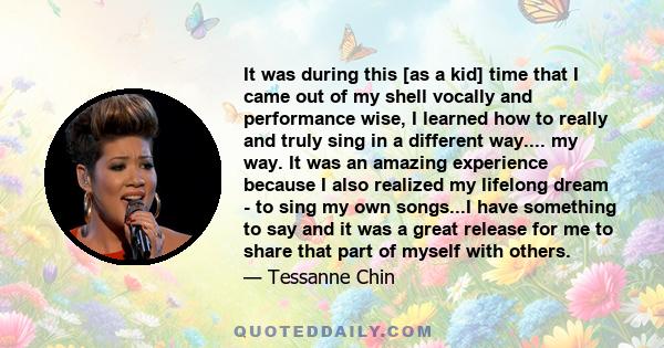 It was during this [as a kid] time that I came out of my shell vocally and performance wise, I learned how to really and truly sing in a different way.... my way. It was an amazing experience because I also realized my