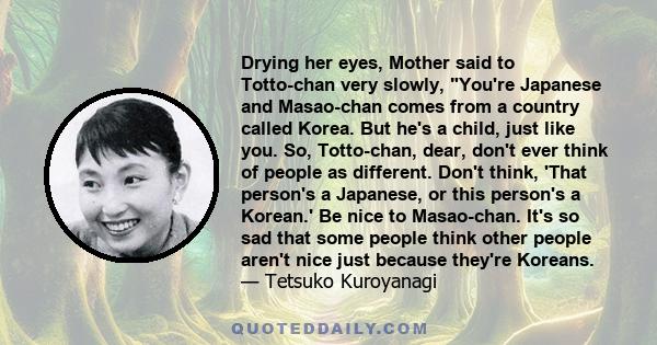 Drying her eyes, Mother said to Totto-chan very slowly, You're Japanese and Masao-chan comes from a country called Korea. But he's a child, just like you. So, Totto-chan, dear, don't ever think of people as different.