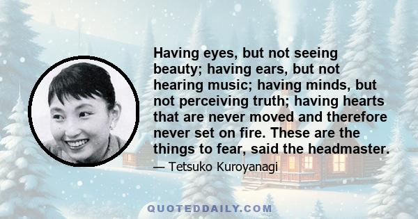 Having eyes, but not seeing beauty; having ears, but not hearing music; having minds, but not perceiving truth; having hearts that are never moved and therefore never set on fire. These are the things to fear, said the