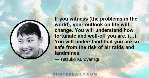 If you witness (the problems in the world), your outlook on life will change. You will understand how fortunate and well-off you are, (…). You will understand that you are so safe from the risk of air raids and