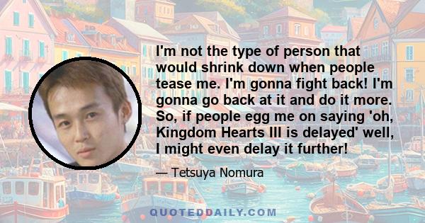 I'm not the type of person that would shrink down when people tease me. I'm gonna fight back! I'm gonna go back at it and do it more. So, if people egg me on saying 'oh, Kingdom Hearts III is delayed' well, I might even 