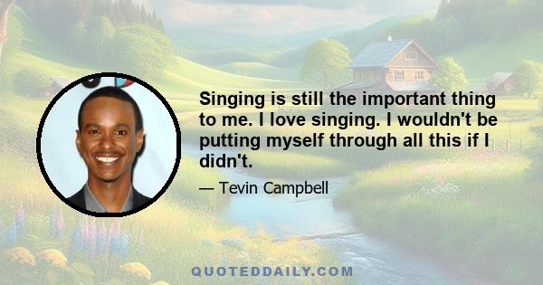 Singing is still the important thing to me. I love singing. I wouldn't be putting myself through all this if I didn't.