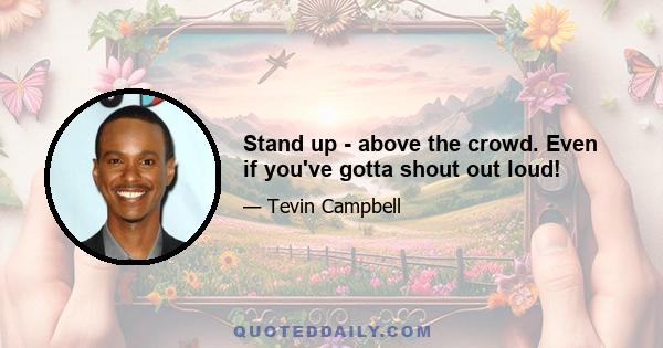 Stand up - above the crowd. Even if you've gotta shout out loud!