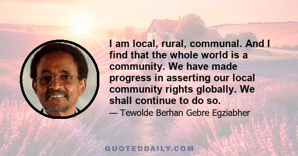 I am local, rural, communal. And I find that the whole world is a community. We have made progress in asserting our local community rights globally. We shall continue to do so.