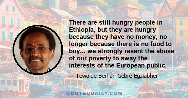 There are still hungry people in Ethiopia, but they are hungry because they have no money, no longer because there is no food to buy... we strongly resent the abuse of our poverty to sway the interests of the European