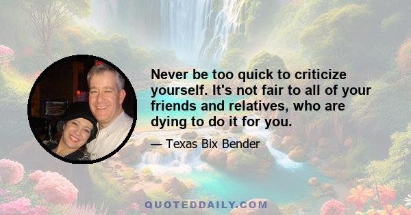 Never be too quick to criticize yourself. It's not fair to all of your friends and relatives, who are dying to do it for you.