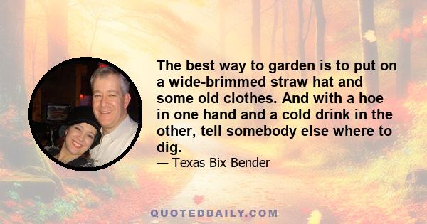 The best way to garden is to put on a wide-brimmed straw hat and some old clothes. And with a hoe in one hand and a cold drink in the other, tell somebody else where to dig.