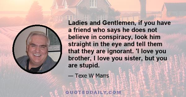 Ladies and Gentlemen, if you have a friend who says he does not believe in conspiracy, look him straight in the eye and tell them that they are ignorant. 'I love you brother, I love you sister, but you are stupid.