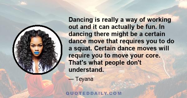 Dancing is really a way of working out and it can actually be fun. In dancing there might be a certain dance move that requires you to do a squat. Certain dance moves will require you to move your core. That's what