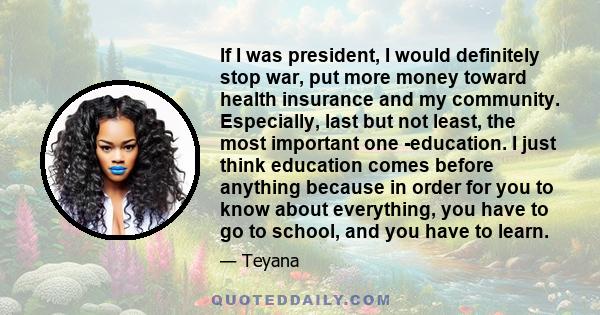 If I was president, I would definitely stop war, put more money toward health insurance and my community. Especially, last but not least, the most important one -education. I just think education comes before anything