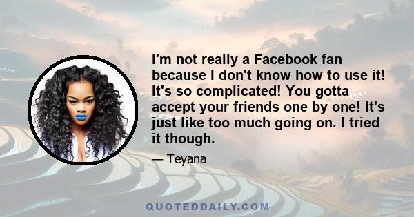 I'm not really a Facebook fan because I don't know how to use it! It's so complicated! You gotta accept your friends one by one! It's just like too much going on. I tried it though.