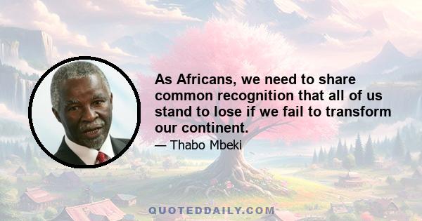 As Africans, we need to share common recognition that all of us stand to lose if we fail to transform our continent.