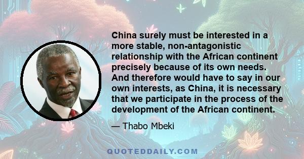 China surely must be interested in a more stable, non-antagonistic relationship with the African continent precisely because of its own needs. And therefore would have to say in our own interests, as China, it is