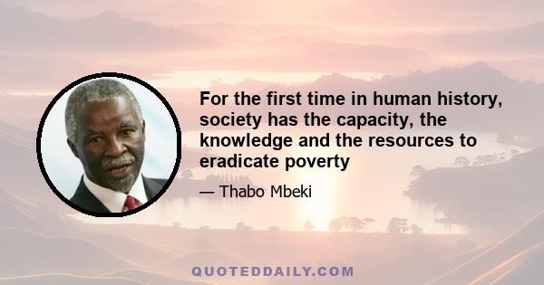 For the first time in human history, society has the capacity, the knowledge and the resources to eradicate poverty