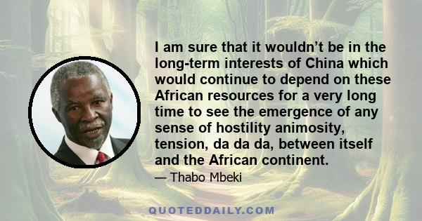 I am sure that it wouldn’t be in the long-term interests of China which would continue to depend on these African resources for a very long time to see the emergence of any sense of hostility animosity, tension, da da