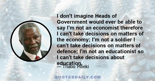 I don't imagine Heads of Government would ever be able to say I'm not an economist therefore I can't take decisions on matters of the economy; I'm not a soldier I can't take decisions on matters of defence; I'm not an