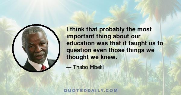 I think that probably the most important thing about our education was that it taught us to question even those things we thought we knew.