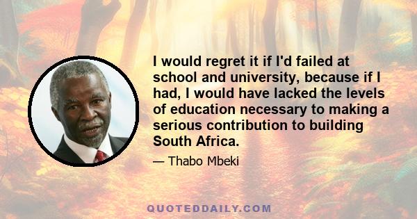 I would regret it if I'd failed at school and university, because if I had, I would have lacked the levels of education necessary to making a serious contribution to building South Africa.