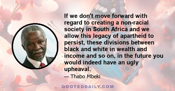 If we don't move forward with regard to creating a non-racial society in South Africa and we allow this legacy of apartheid to persist, these divisions between black and white in wealth and income and so on, in the