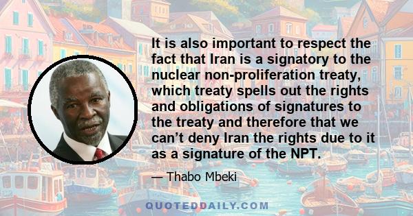 It is also important to respect the fact that Iran is a signatory to the nuclear non-proliferation treaty, which treaty spells out the rights and obligations of signatures to the treaty and therefore that we can’t deny