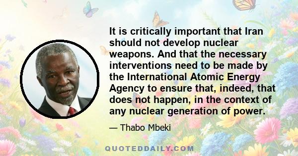 It is critically important that Iran should not develop nuclear weapons. And that the necessary interventions need to be made by the International Atomic Energy Agency to ensure that, indeed, that does not happen, in