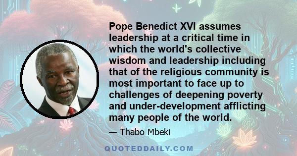 Pope Benedict XVI assumes leadership at a critical time in which the world's collective wisdom and leadership including that of the religious community is most important to face up to challenges of deepening poverty and 