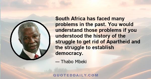 South Africa has faced many problems in the past. You would understand those problems if you understood the history of the struggle to get rid of Apartheid and the struggle to establish democracy.