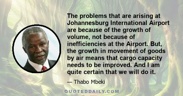 The problems that are arising at Johannesburg International Airport are because of the growth of volume, not because of inefficiencies at the Airport. But, the growth in movement of goods by air means that cargo