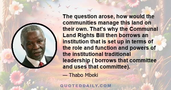 The question arose, how would the communities manage this land on their own. That's why the Communal Land Rights Bill then borrows an institution that is set up in terms of the role and function and powers of the