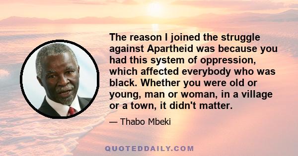 The reason I joined the struggle against Apartheid was because you had this system of oppression, which affected everybody who was black. Whether you were old or young, man or woman, in a village or a town, it didn't