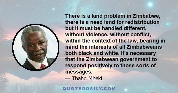 There is a land problem in Zimbabwe, there is a need land for redistribution but it must be handled different, without violence, without conflict, within the context of the law, bearing in mind the interests of all