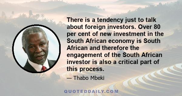 There is a tendency just to talk about foreign investors. Over 80 per cent of new investment in the South African economy is South African and therefore the engagement of the South African investor is also a critical