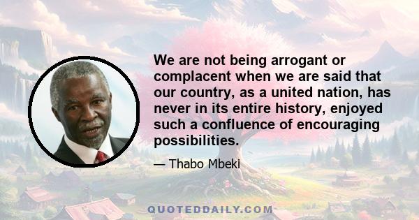 We are not being arrogant or complacent when we are said that our country, as a united nation, has never in its entire history, enjoyed such a confluence of encouraging possibilities.