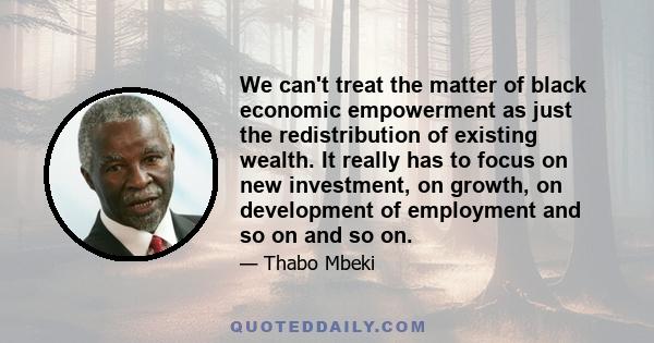 We can't treat the matter of black economic empowerment as just the redistribution of existing wealth. It really has to focus on new investment, on growth, on development of employment and so on and so on.