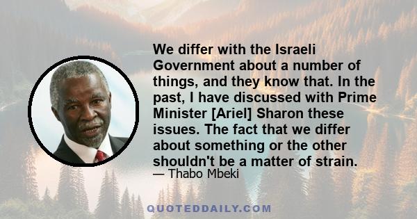 We differ with the Israeli Government about a number of things, and they know that. In the past, I have discussed with Prime Minister [Ariel] Sharon these issues. The fact that we differ about something or the other