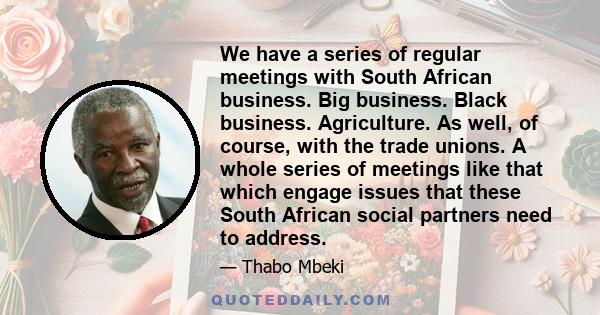 We have a series of regular meetings with South African business. Big business. Black business. Agriculture. As well, of course, with the trade unions. A whole series of meetings like that which engage issues that these 