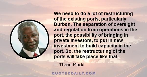 We need to do a lot of restructuring of the existing ports, particularly Durban. The separation of oversight and regulation from operations in the port, the possibility of bringing in private investors, to put in new