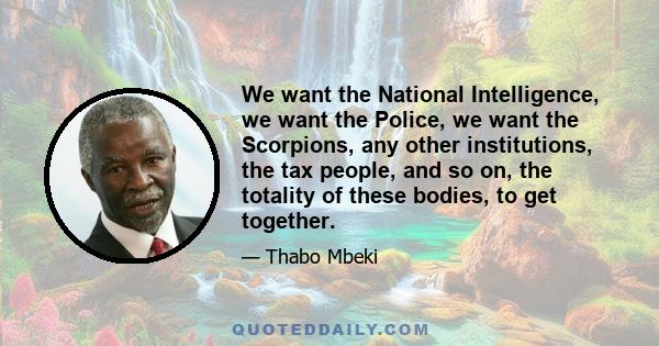 We want the National Intelligence, we want the Police, we want the Scorpions, any other institutions, the tax people, and so on, the totality of these bodies, to get together.