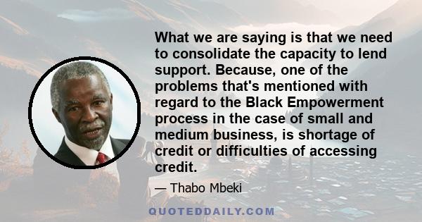 What we are saying is that we need to consolidate the capacity to lend support. Because, one of the problems that's mentioned with regard to the Black Empowerment process in the case of small and medium business, is