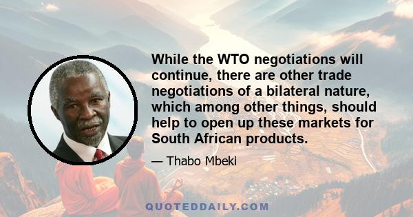 While the WTO negotiations will continue, there are other trade negotiations of a bilateral nature, which among other things, should help to open up these markets for South African products.