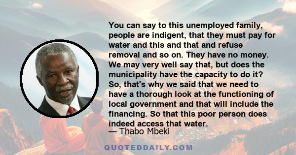 You can say to this unemployed family, people are indigent, that they must pay for water and this and that and refuse removal and so on. They have no money. We may very well say that, but does the municipality have the