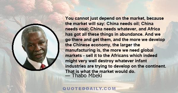 You cannot just depend on the market, because the market will say: China needs oil; China needs coal; China needs whatever, and Africa has got all these things in abundance. And we go there and get them, and the more we 