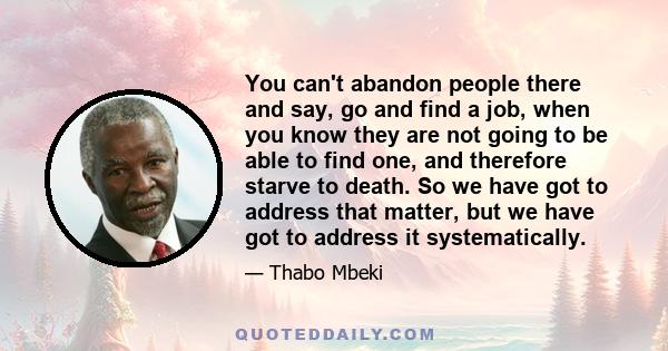 You can't abandon people there and say, go and find a job, when you know they are not going to be able to find one, and therefore starve to death. So we have got to address that matter, but we have got to address it